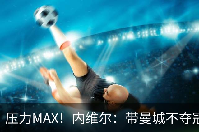 压力MAX！内维尔：带曼城不夺冠就无法接受，兵强马壮马帅得用好