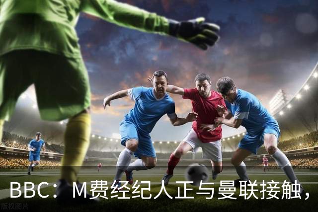 BBC：M费经纪人正与曼联接触，曼联只愿以他们认为合理的估值签人